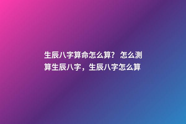 生辰八字算命怎么算？ 怎么測算生辰八字，生辰八字怎么算-第1張-觀點-玄機派
